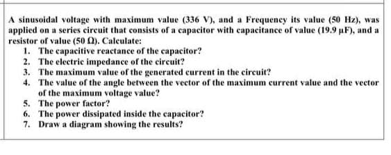 A sinusoidal voltage with maximum value (336 V), and a Frequeney its value (50 Hz), was
applied on a series circuit that consists of a capacitor with capacitance of value (19.9 µF), and a
resistor of value (50 0). Caleulate:
1. The capacitive reactance of the capacitor?
2. The electric impedance of the circuit?
3. The maximum value of the generated current in the circuit?
4. The value of the angle between the vector of the maximum current value and the vector
of the maximum voltage value?
5. The power factor?
6. The power dissipated inside the capacitor?
7. Draw a diagram showing the results?
