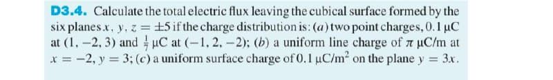 D3.4. Calculate the total electric flux leaving the cubical surface formed by the
six planes.x, y, z = ±5 if the charge distribution is: (a) two point charges, 0.1 μC
at (1.-2, 3) and µC at (-1, 2, -2); (b) a uniform line charge of 7 μC/m at
7
x = -2, y = 3; (c) a uniform surface charge of 0.1 µC/m² on the plane y = 3x.