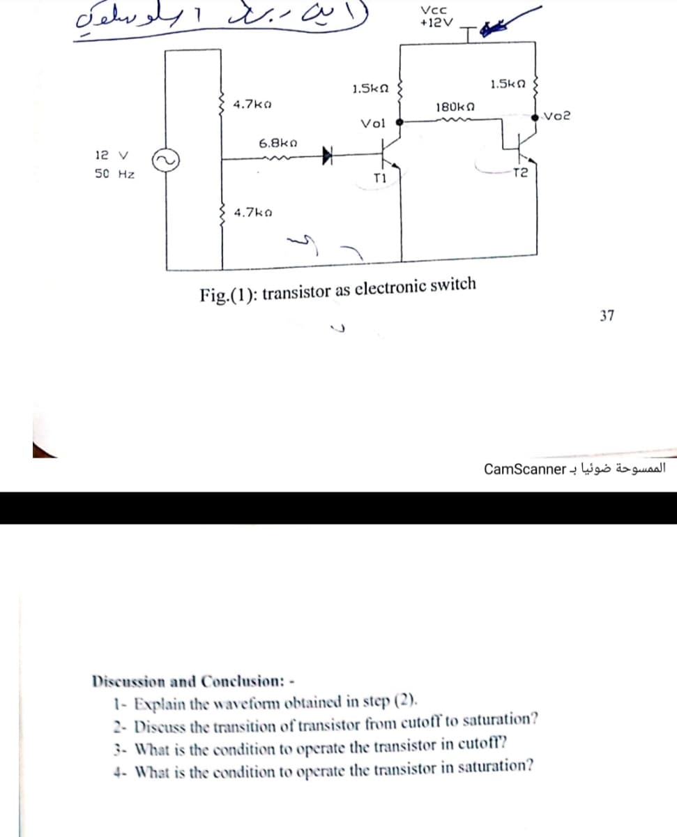 ابن ر ب بلوله
Vc
+12V
1.5kn
1.5kn
4.7ko
180kn
Vo2
Vol
6.8kn
12 V
50 Hz
T2
T1
4.7ko
Fig.(1): transistor as electronic switch
37
الممسوحة ضوئیا ب CamScanner
Discussion and Conclusion: -
1- Explain the waveform obtained in step (2).
2- Discuss the transition of transistor from cutoff to saturation?
3- What is the condition to operate the transistor in cutoff?
4- What is the condition to operate the transistor in saturation?
