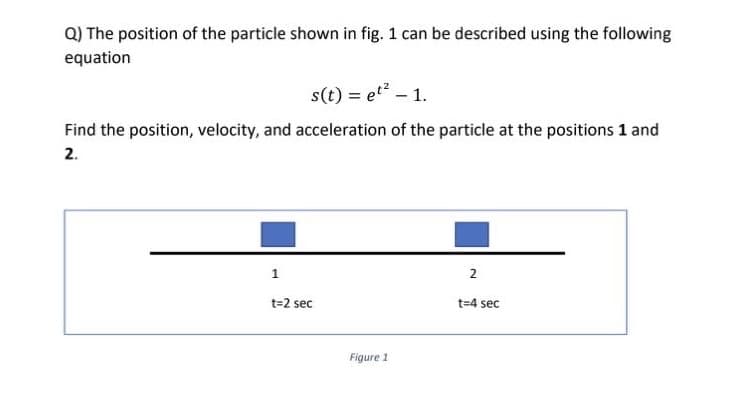 Q) The position of the particle shown in fig. 1 can be described using the following
equation
s(t) = et² - 1.
Find the position, velocity, and acceleration of the particle at the positions 1 and
2.
1
2
t=2 sec
t=4 sec
Figure 1