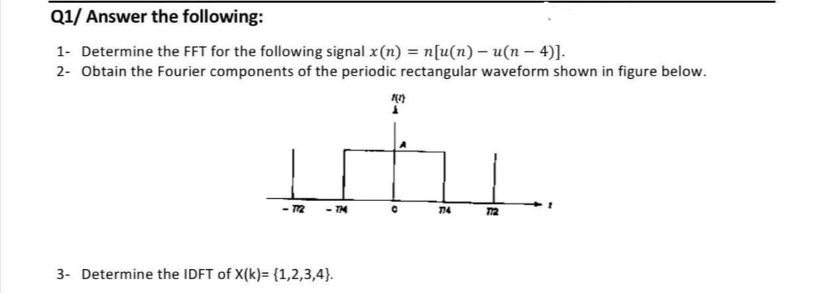 Q1/ Answer the following:
1- Determine the FFT for the following signal x (n) = n[u(n) – u(n – 4)].
2- Obtain the Fourier components of the periodic rectangular waveform shown in figure below.
-12
- TH
12
3- Determine the IDFT of X(k)= {1,2,3,4}.
