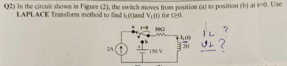 Q2) In the circuit shown in Figure (2), the switch moves from position (a) to position (b) at t-0. Use
LAPLACE Transform method to find i, (t)and V₁(t) for t20.
2A
1-0
5002
150 V
IL (1)
14
ZHUL?
m
2H