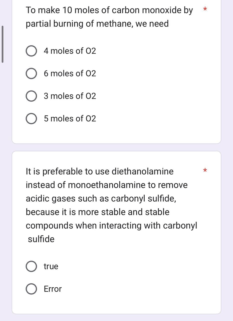 To make 10 moles of carbon monoxide by
partial burning of methane, we need
O 4 moles of 02
O 6 moles of 02
3 moles of 02
O 5 moles of 02
It is preferable to use diethanolamine
instead of monoethanolamine to remove
acidic gases such as carbonyl sulfide,
because it is more stable and stable
compounds when interacting with carbonyl
sulfide
true
Error
*