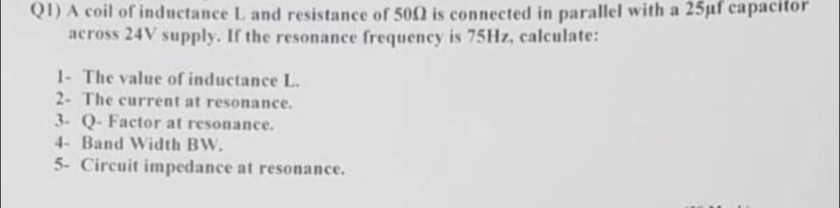 Q1) A coil of inductance L and resistance of 5002 is connected in parallel with a 25µf capacitor
across 24V supply. If the resonance frequency is 75Hz, calculate:
1- The value of inductance L.
2- The current at resonance.
3- Q-Factor at resonance.
4- Band Width BW.
5- Circuit impedance at resonance.