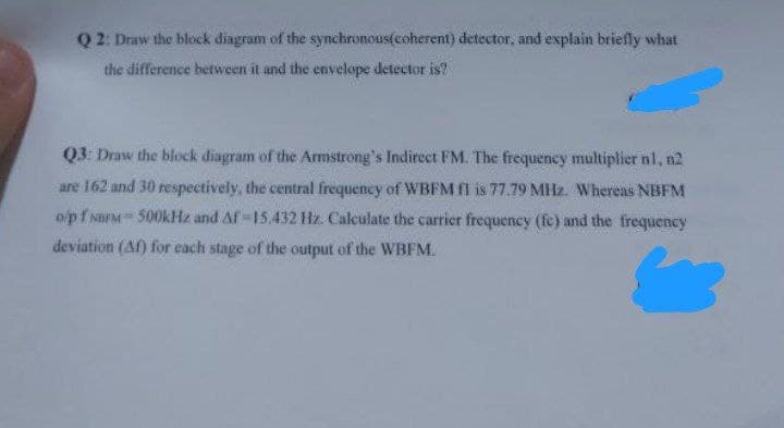 Q2: Draw the block diagram of the synchronous(coherent) detector, and explain briefly what
the difference between it and the envelope detector is?
Q3: Draw the block diagram of the Armstrong's Indirect FM. The frequency multiplier nl, n2
are 162 and 30 respectively, the central frequency of WBFM fl is 77.79 MHz. Whereas NBFM
o/pf NBM500kHz and Af-15.432 Hz. Calculate the carrier frequency (fe) and the frequency
deviation (Af) for each stage of the output of the WBFM.