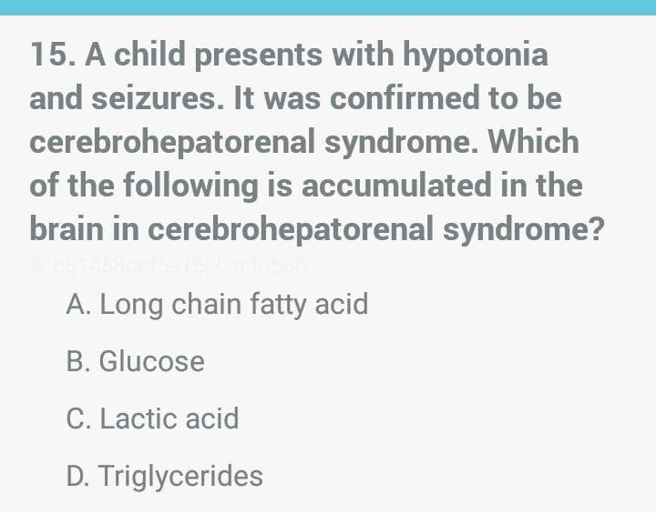 15. A child presents with hypotonia
and seizures. It was confirmed to be
cerebrohepatorenal syndrome. Which
of the following is accumulated in the
brain in cerebrohepatorenal syndrome?
A. Long chain fatty acid
B. Glucose
C. Lactic acid
D. Triglycerides
