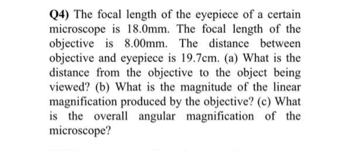 Q4) The focal length of the eyepiece of a certain
microscope is 18.0mm. The focal length of the
objective is 8.00mm. The distance between
objective and eyepiece is 19.7cm. (a) What is the
distance from the objective to the object being
viewed? (b) What is the magnitude of the linear
magnification produced by the objective? (c) What
is the overall angular magnification of the
microscope?