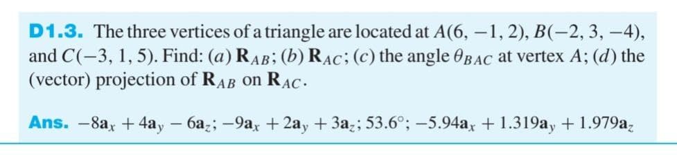 D1.3. The three vertices of a triangle are located at A(6, −1, 2), B(–2, 3, −4),
and C(-3, 1, 5). Find: (a) RAB; (b) RAC; (c) the angle BAC at vertex A; (d) the
(vector) projection of RAB on RAC.
Ans. -8ax +4ay − 6az; −9ax +2ay + 3az; 53.6°; -5.94ax + 1.319ay + 1.979az