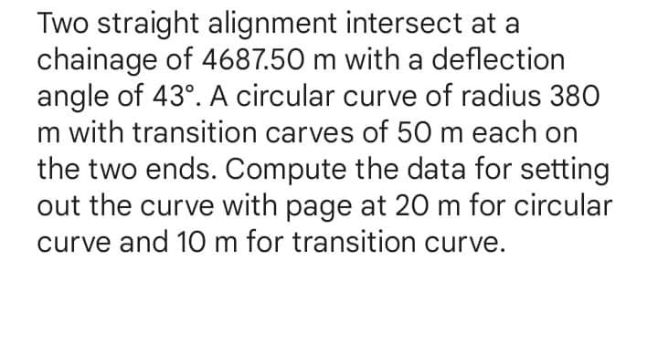 Two straight alignment intersect at a
chainage of 4687.50 m with a deflection
angle of 43°. A circular curve of radius 380
m with transition carves of 50 m each on
the two ends. Compute the data for setting
out the curve with page at 20 m for circular
curve and 10 m for transition curve.
