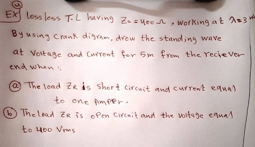 EX loss less TL having Zo=you, working at A=3m
By using Crank digram, drow the standing wave
at Voltage and Current for 5m from the recipe Ver
end when :
The load ZR is short circuit and current equal
to one Amper.
b The lead ZR is open Circuit and the voltage equal
to 400 Vrms