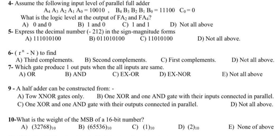 4- Assume the following input level of parallel full adder
A4 A3 A2 A1 Ao = 10010 , B4 B3 B2 B1 Bo =11100 Co 0
What is the logic level at the output of FA2 and FA4?
B) 1 and 0
5- Express the decimal number (- 212) in the sign-magnitude forms
B) 011010100
A) 0 and 0
C) 1 and 1
D) Not all above
A) 111010100
C) 11010100
D) Not all above.
6- (r" - N) to find
A) Third complements.
7- Which gate produce 1 out puts when the all inputs are same.
A) OR
B) Second complements.
C) First complements.
D) Not all above.
B) AND
C) EX-OR
D) EX-NOR
E) Not all above
9 A half adder can be constructed from: -
A) Tow XNOR gates only.
C) One XOR and one AND gate with their outputs connected in parallel.
B) One XOR and one AND gate with their inputs connected in parallel.
D) Not all above.
10-What is the weight of the MSB of a 16-bit number?
A) (32768)10
B) (65536)10
C) (1)10
D) (2)10
E) None of above
