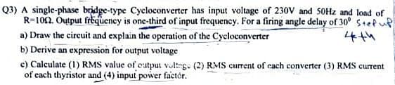 Q3) A single-phase bridge-type Cycloconverter has input voltage of 230V and 50Hz and load of
R-1012. Output frequency is one-third of input frequency. For a firing angle delay of 30° Step up
a) Draw the circuit and explain the operation of the Cycloconverter
4th
b) Derive an expression for output voltage
c) Calculate (1) RMS value of output voltage (2) RMS current of each converter (3) RMS current
of each thyristor and (4) input power factor.