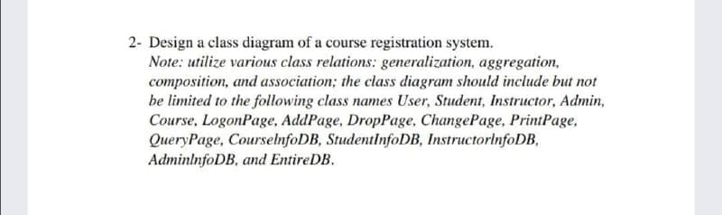 2- Design a class diagram of a course registration system.
Note: utilize various class relations: generalization, aggregation,
composition, and association; the class diagram should include but not
be limited to the following class names User, Student, Instructor, Admin,
Course, LogonPage, AddPage, DropPage, ChangePage, PrintPage,
QueryPage, CourselnfoDB, StudentlnfoDB, InstructorinfoDB,
AdminlnfoDB, and EntireDB.
