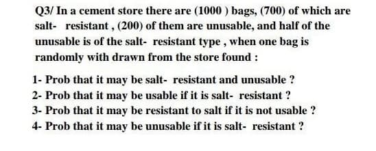 Q3/ In a cement store there are (1000 ) bags, (700) of which are
salt- resistant , (200) of them are unusable, and half of the
unusable is of the salt- resistant type, when one bag is
randomly with drawn from the store found :
1- Prob that it may be salt- resistant and unusable ?
2- Prob that it may be usable if it is salt- resistant ?
3- Prob that it may be resistant to salt if it is not usable ?
4- Prob that it may be unusable if it is salt- resistant ?
