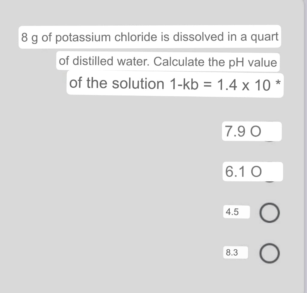 8 g of potassium chloride is dissolved in a quart
of distilled water. Calculate the pH value
of the solution 1-kb = 1.4 x 10 *
%3D
7.9 O
6.1 O
4.5
8.3
