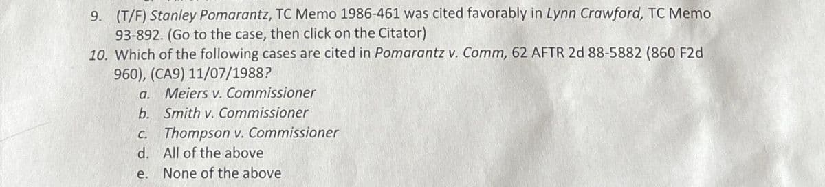 9. (T/F) Stanley Pomarantz, TC Memo 1986-461 was cited favorably in Lynn Crawford, TC Memo
93-892. (Go to the case, then click on the Citator)
10. Which of the following cases are cited in Pomarantz v. Comm, 62 AFTR 2d 88-5882 (860 F2d
960), (CA9) 11/07/1988?
a. Meiers v. Commissioner
b. Smith v. Commissioner
c. Thompson v. Commissioner
d. All of the above
e.
None of the above