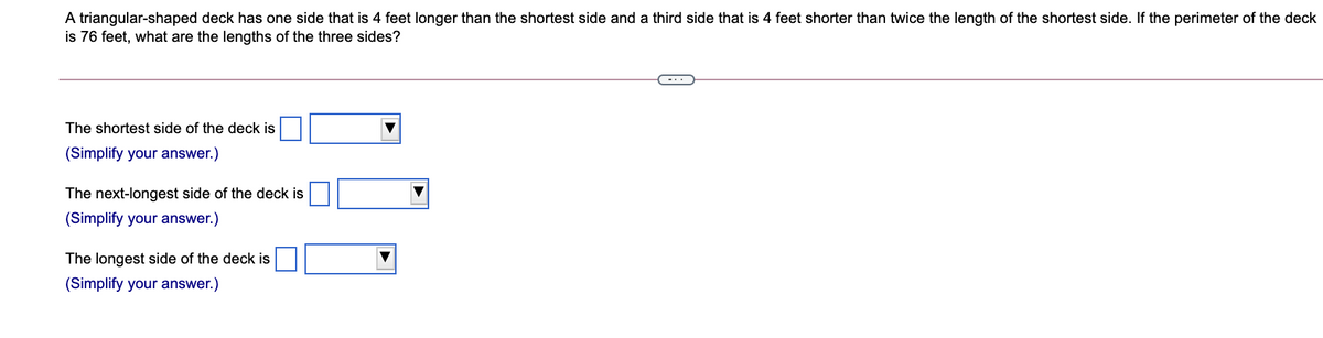 A triangular-shaped deck has one side that is 4 feet longer than the shortest side and a third side that is 4 feet shorter than twice the length of the shortest side. If the perimeter of the deck
is 76 feet, what are the lengths of the three sides?
The shortest side of the deck is
(Simplify your answer.)
The next-longest side of the deck is
(Simplify your answer.)
The longest side of the deck is
(Simplify your answer.)
