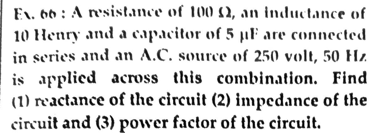 EN. 66 : A r'sistance of 100 00, an inductance of
10 Henry and a capacitor of 5 µF are connected
in series and an A.C. source of 250 volt, 50 Hz.
is applied across this combination. Find
(1) reactance of the circuit (2) impedance of the
circuit and (3) power factor of the circuit.
