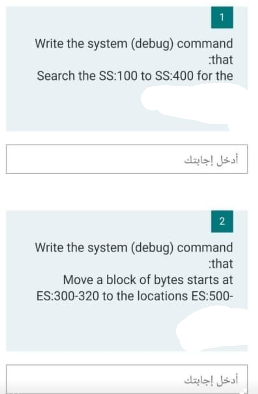 1
Write the system (debug) command
:that
Search the SS:100 to SS:400 for the
أدخل إجابتك
Write the system (debug) command
:that
Move a block of bytes starts at
ES:300-320 to the locations ES:500-
أدخل إجابتك
