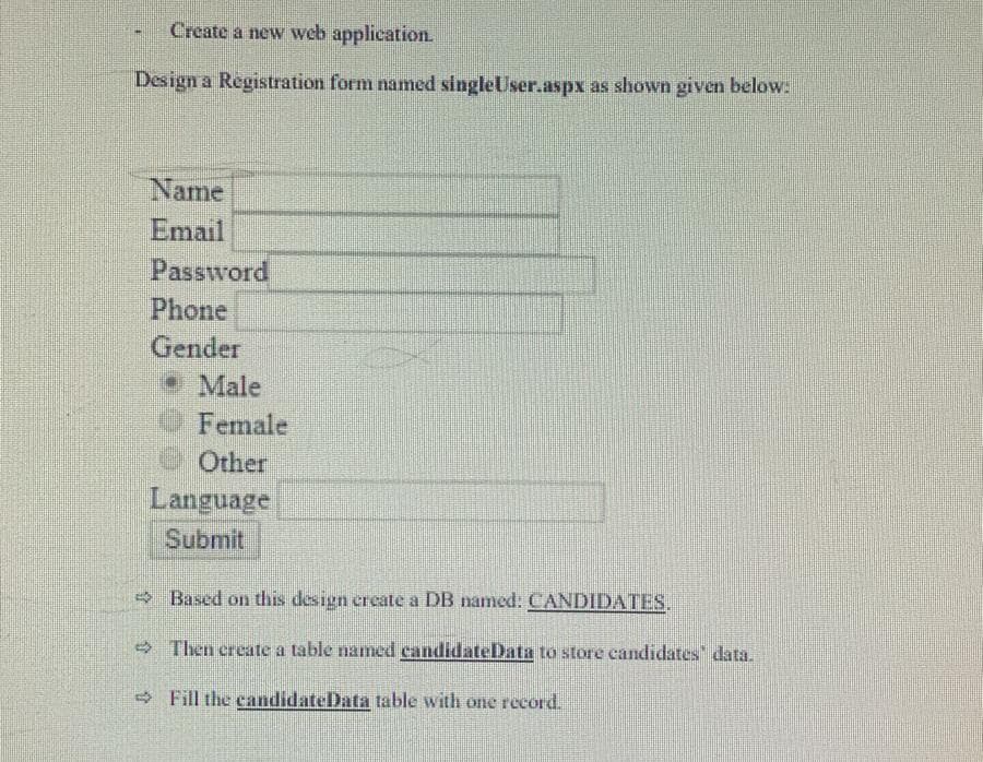 Create a new web application.
Design a Registration form named singleUser.aspx as shown given below:
Name
Email
Password
Phone
Gender
• Male
OFemale
e Other
Language
Submit
- Based on this design create a DB named: CANDIDATES.
Then create a table named candidateData to store candidates" data.
- Fill the candidateData table with one record.

