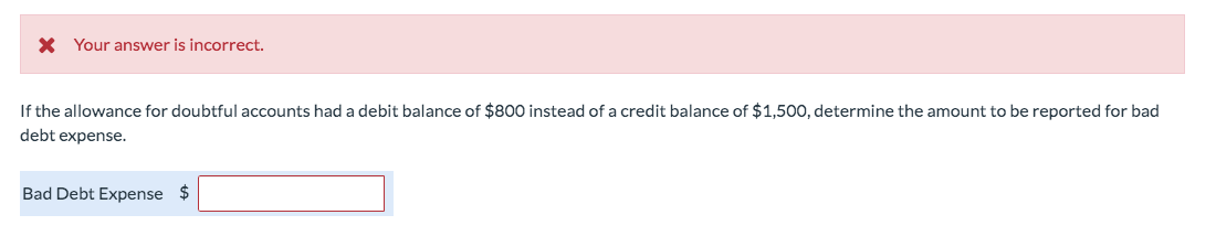 X Your answer is incorrect.
If the allowance for doubtful accounts had a debit balance of $800 instead of a credit balance of $1,500, determine the amount to be reported for bad
debt expense.
Bad Debt Expense $
