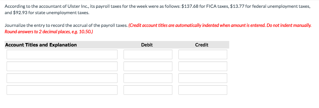 According to the accountant of Ulster Inc., its payroll taxes for the week were as follows: $137.68 for FICA taxes, $13.77 for federal unemployment taxes,
and $92.93 for state unemployment taxes.
Journalize the entry to record the accrual of the payroll taxes. (Credit account titles are automatically indented when amount is entered. Do not indent manually.
Round answers to 2 decimal places, e.g. 10.50.)
Account Titles and Explanation
Debit
Credit
