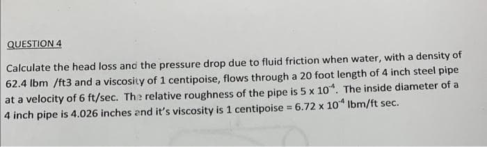 QUESTION 4
Calculate the head loss and the pressure drop due to fluid friction when water, with a density of
62.4 lbm /ft3 and a viscosity of 1 centipoise, flows through a 20 foot length of 4 inch steel pipe
at a velocity of 6 ft/sec. The relative roughness of the pipe is 5 x 104. The inside diameter of a
4 inch pipe is 4.026 inches and it's viscosity is 1 centipoise = 6.72 x 104 lbm/ft sec.