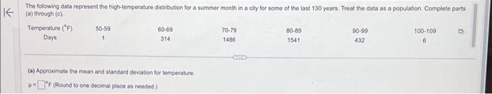 The following data represent the high-temperature distribution for a summer month in a city for some of the last 130 years. Treat the data as a population. Complete parts
(a) through (c)
Temperature (°F)
Days
50-59
60-69
314
(a) Approximate the mean and standard deviation for temperature.
F (Round to one decimal place as needed.)
70-79
1486
CO
80-89
1541
90-99
432
100-109
6
D