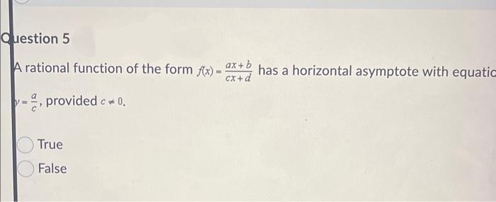 Question 5
A rational function of the form f(x)-ax+ has a horizontal asymptote with equatic
cx+d
provided c = 0.
True
False