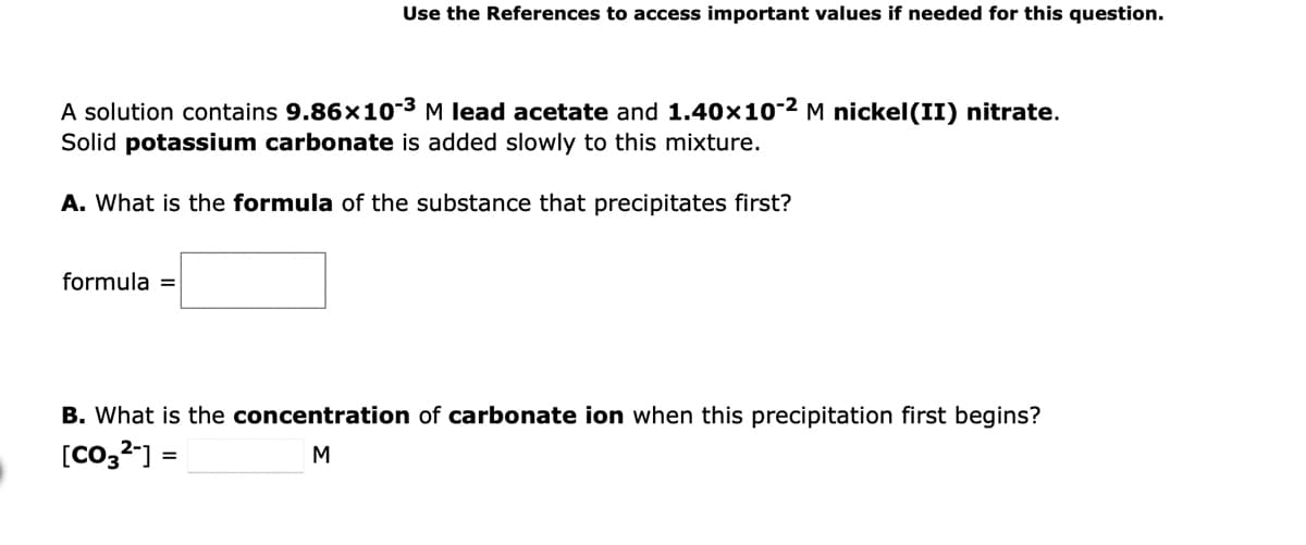 Use the References to access important values if needed for this question.
A solution contains 9.86x10-³ M lead acetate and 1.40×10-² M nickel(II) nitrate.
Solid potassium carbonate is added slowly to this mixture.
A. What is the formula of the substance that precipitates first?
formula =
B. What is the concentration of carbonate ion when this precipitation first begins?
[CO3²-] =
M