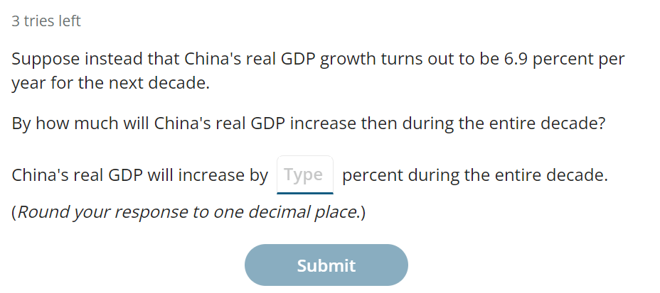3 tries left
Suppose instead that China's real GDP growth turns out to be 6.9 percent per
year for the next decade.
By how much will China's real GDP increase then during the entire decade?
China's real GDP will increase by Type percent during the entire decade.
(Round your response to one decimal place.)
Submit