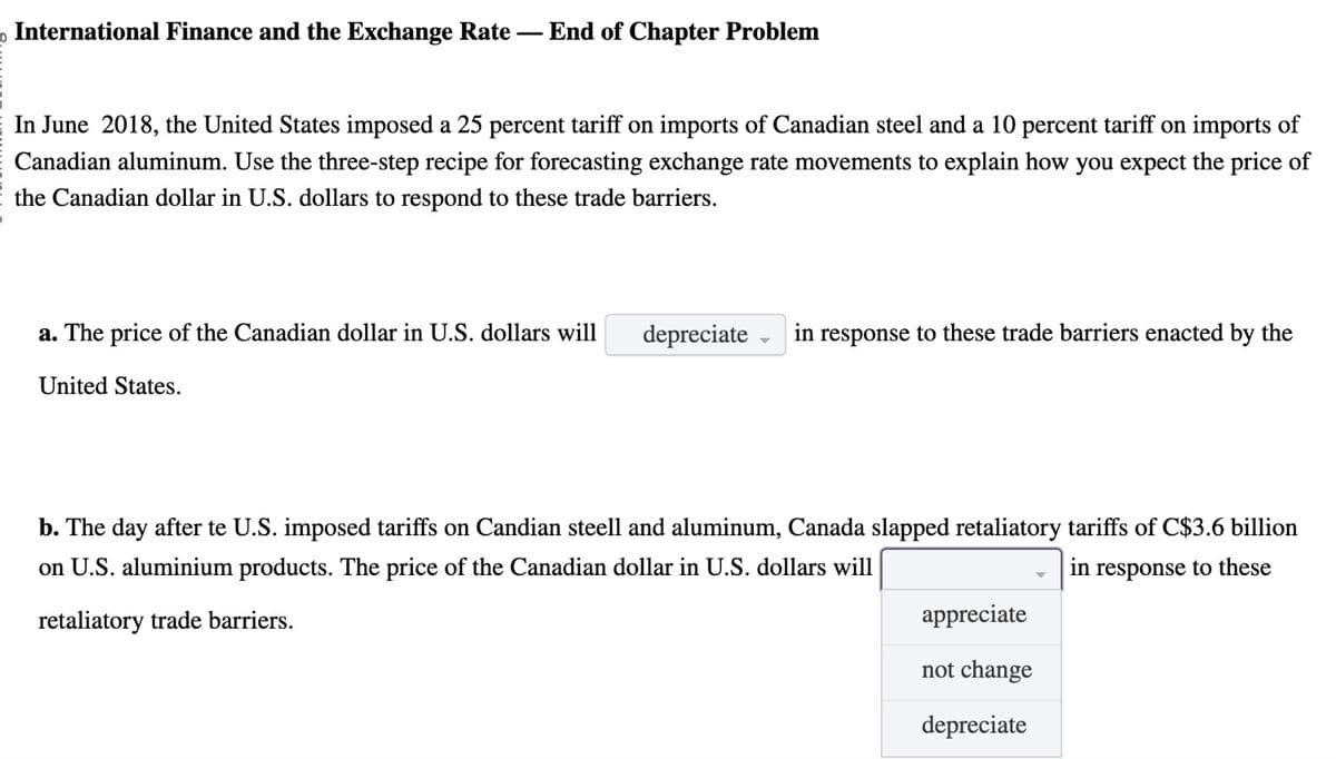 o International Finance and the Exchange Rate - End of Chapter Problem
In June 2018, the United States imposed a 25 percent tariff on imports of Canadian steel and a 10 percent tariff on imports of
Canadian aluminum. Use the three-step recipe for forecasting exchange rate movements to explain how you expect the price of
the Canadian dollar in U.S. dollars to respond to these trade barriers.
a. The price of the Canadian dollar in U.S. dollars will depreciate
United States.
in response to these trade barriers enacted by the
b. The day after te U.S. imposed tariffs on Candian steell and aluminum, Canada slapped retaliatory tariffs of C$3.6 billion
on U.S. aluminium products. The price of the Canadian dollar in U.S. dollars will
in response to these
retaliatory trade barriers.
appreciate
not change
depreciate