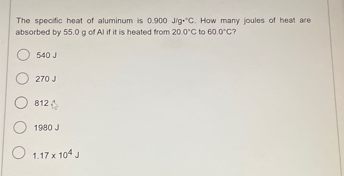 The specific heat of aluminum is 0.900 J/g °C. How many joules of heat are
absorbed by 55.0 g of Al if it is heated from 20.0°C to 60.0°C?
O 540 J
O 270 J
O 812
O 1980 J
O 1.17 x 104 J