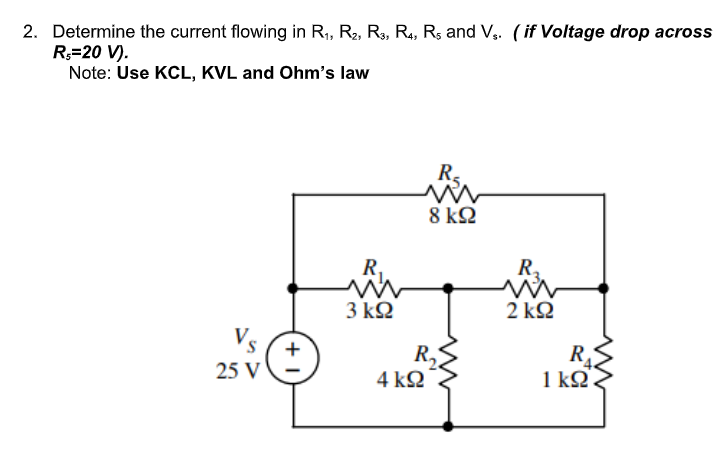 2. Determine the current flowing in R1, R2, R3, R4, Rs and Vs. (if Voltage drop across
R.=20 V).
Note: Use KCL, KVL and Ohm’s law
R₂
8 ΚΩ
Vs
25 V
+
R.
3 ΚΩ
R₂
4 ΚΩ
R₂
2 ΚΩ
R₁
1kΩ