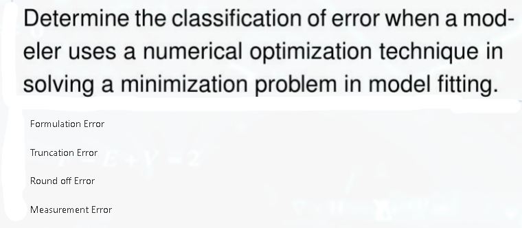 Determine the classification of error when a mod-
eler uses a numerical optimization technique in
solving a minimization problem in model fitting.
Formulation Error
Truncation Error
Round off Error
Measurement Error