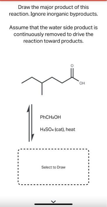 Draw the major product of this
reaction. Ignore inorganic byproducts.
Assume that the water side product is
continuously removed to drive the
reaction toward products.
он
PHCH2OH
H2SO4 (cat), heat
Select to Draw
