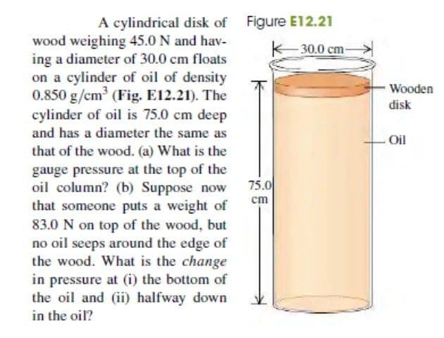 A cylindrical disk of Figure E12.21
-30.0 cm-
wood weighing 45.0 N and hav-
ing a diameter of 30.0 cm floats
on a cylinder of oil of density
0.850 g/cm (Fig. E12.21). The
cylinder of oil is 75.0 cm deep
and has a diameter the same as
Wooden
disk
Oil
that of the wood. (a) What is the
gauge pressure at the top of the
oil column? (b) Suppose now
that someone puts a weight of
83.0 N on top of the wood, but
no oil seeps around the edge of
the wood. What is the change
75.0
cm
in pressure at (i) the bottom of
the oil and (ii) halfway down
in the oil?
