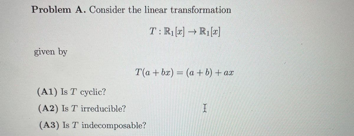 Problem A. Consider the linear transformation
T: R₁ [x] → R₁ [x]
given by
T(a + bx) = (a + b) + ax
(A1) Is T cyclic?
(A2) Is T irreducible?
(A3) Is T indecomposable?
X