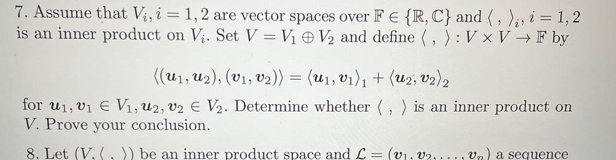 7. Assume that Vi, i = 1, 2 are vector spaces over F E {R, C) and (, ),, i = 1, 2
is an inner product on V₂. Set V = V₁ V₂ and define (, ): V x V → F by
((u₁, U₂), (v₁, v₂)) = (u₁, v₁)₁ + (u2; v2) 2
1
for u₁, v₁ € V₁, U2, v2 € V₂. Determine whether (, ) is an inner product on
V. Prove your conclusion.
8. Let (V, (, )) be an inner product space and L = (v₁, V2,..., Vn.) a sequence