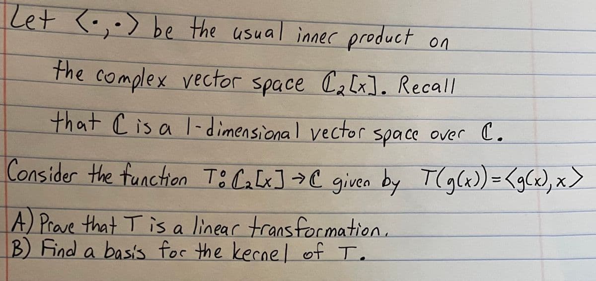 Zet <- be the usual inner product on
₂.)
the complex vector space (₂[x]. Recall
that C is a 1-dimensional vector space over C.
Consider the function To C₂ [x] → C given by T(g(x)) =<g(x), x>
A) Prove that T is a linear transformation.
B) Find a basis for the kernel of T.