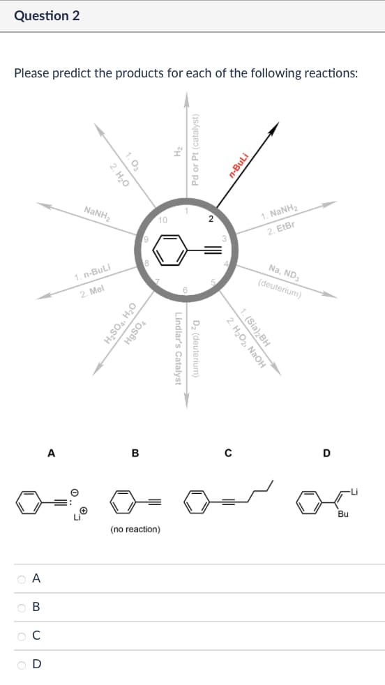 Question 2
Please predict the products for each of the following reactions:
1.03
2. H₂O
NaNH,
1. n-BuLi
2. Mel
9
10
H2SO4, H₂O
HgSO4
A
B
Α
ABCD
Pd or Pt (catalyst)
Lindlar's Catalyst
D₂ (deuterium)
(no reaction)
n-BuLi
1. NaNHz
2, Eter
Na, ND3
(deuterium)
2. H₂O2, NaOH
1. (Sia)2BH
0
D
Bu