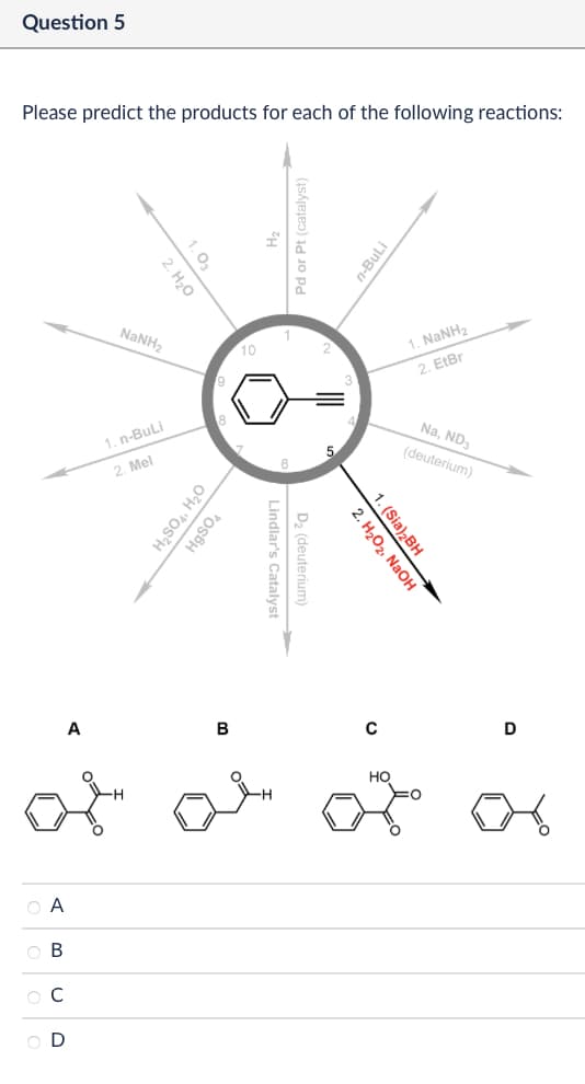 Question 5
Please predict the products for each of the following reactions:
1.03
2. H₂O
NaNH,
1. n-BuLi
2. Mel
8
10
H₂SO4, H₂O
HgSO4
Pd or Pt (catalyst)
A
B
२०
Α
ABCD
Lindlar's Catalyst
D₂ (deuterium)
n-BuLi
3
1. NaNH,
2. EtBr
5
Na, ND3
(deuterium)
2. H₂O2, NaOH
1. (Sia)2BH
0
D
Но
어