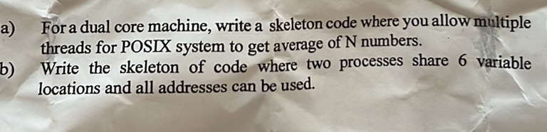For a dual core machine, write a skeleton code where you allow multiple
a)
threads for POSIX system to get average of N numbers.
Write the skeleton of code where two processes share 6 variable
b)
locations and all addresses can be used.
