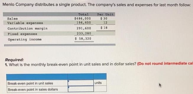 Menlo Company distributes a single product. The company's sales and expenses for last month follow:
Total
Per Unit
$486,000
194,400
$ 30
12
Sales
Variable expenses
$ 18
Contribution margin
Fixed expenses
291,600
233,280
Operating income
$ 58,320
Required:
1. What is the monthly break-even point in unit sales and in dollar sales? (Do not round intermediate cal
Break-even point in unit sales
Break-even point in sales dollars
units
