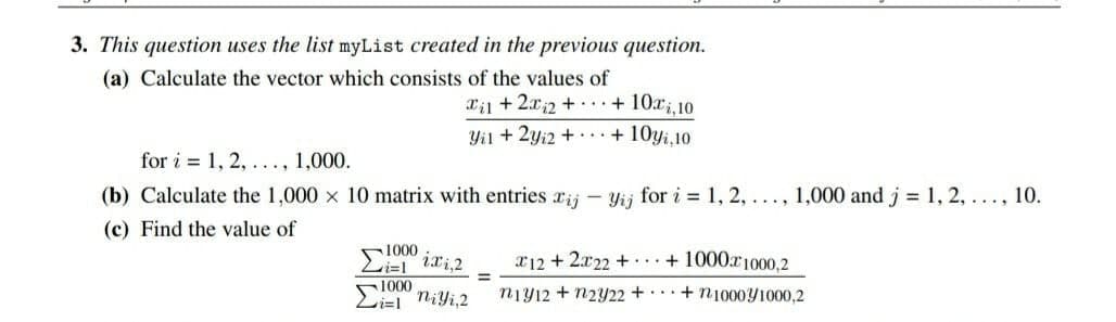 とた。
3. This question uses the list myList created in the previous question.
(a) Calculate the vector which consists of the values of
xil +2xi2 + + 10xi,10
Yil + 2yi2 + ... + 10yi.10
for i = 1, 2, ..., 1,000.
(b) Calculate the 1,000 x 10 matrix with entries rij - Yij for i 1, 2, ..., 1,000 and j = 1, 2, ..., 10.
(c) Find the value of
ixi,2
x12 + 2x22 + + 1000x1000,2
1000
Li=l Niyi,2
niy12 + n2Y22 + + n100041000,2
