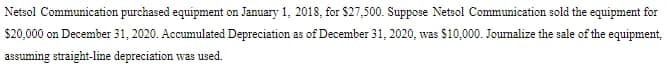 Netsol Communication purchased equipment on January 1, 2018, for $27,500. Suppose Netsol Communication sold the equipment for
$20,000 on December 31, 2020. Accumulated Depreciation as of December 31, 2020, was $10,000. Journalize the sale of the equipment,
assuming straight-line depreciation was used.
