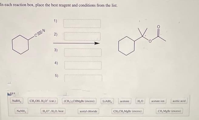 In each reaction box, place the best reagent and conditions from the list.
NaBH,
NINH.
-CEN
1)
2)
3)
4)
5)
CH,OH. H,O* (cat.)
H,O, H₂O, heat
10
(CH,),CHMgBr (excess)
acetyl chloride
LIAIH
acetone
H₂O
CH, CH,MgBr (excess)
acetate ion
acetic acid.
CH, MgBr (excess)