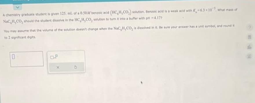 A chemistry graduate student is given 125, mL of a 0.50M benzoic acid (HC,H,CO,) solution. Benzoic acid is a weak acid with K-6.3x10 What mass of
NaC,H,CO, should the student dissolve in the HC,H,CO, solution to turn it into a buffer with pH-4.17?
You may assume that the volume of the solution doesn't change when the NaC H,CO, is dissolved in it. Be sure your answer has a unit symbol, and round it
to 2 significant digits.
0
O.P
dh