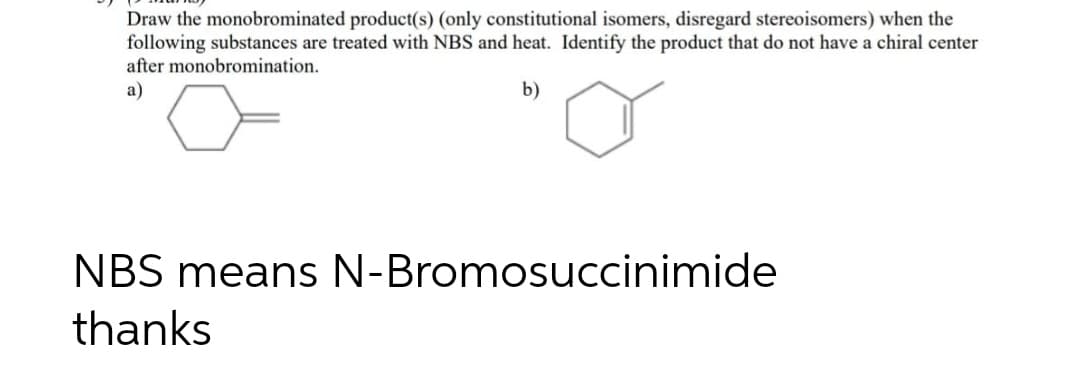 Draw the monobrominated product(s) (only constitutional isomers, disregard stereoisomers) when the
following substances are treated with NBS and heat. Identify the product that do not have a chiral center
after monobromination.
a)
b)
NBS means N-Bromosuccinimide
thanks