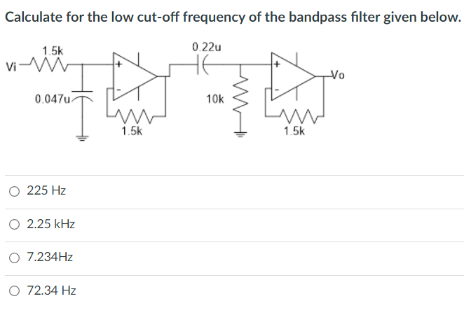 Calculate for the low cut-off frequency of the bandpass filter given below.
1.5k
vi-M
Vi
0.047u.
O 225 Hz
O 2.25 kHz
O 7.234Hz
O 72.34 Hz
1.5k
0.22u
10k
1.5k
--Vo